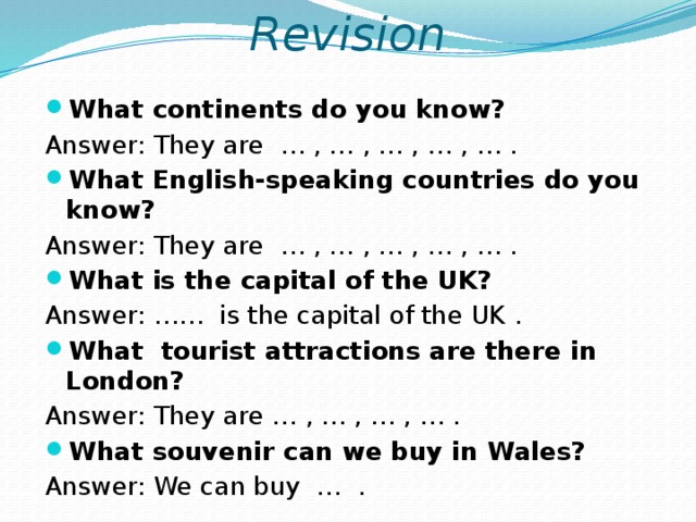 Revision What continents do you know? Answer: They are … , … , … , … , … . What English-speaking countries do you know? Answer: They are … , … , … , … , … . What is the capital of the UK? Answer: …… is the capital of the UK . What tourist attractions are there in London? Answer: They are … , … , … , … . What souvenir can we buy in Wales? Answer: We can buy … .