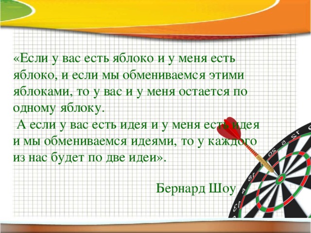 «Если у вас есть яблоко и у меня есть яблоко, и если мы обмениваемся этими яблоками, то у вас и у меня остается по одному яблоку.  А если у вас есть идея и у меня есть идея и мы обмениваемся идеями, то у каждого из нас будет по две идеи». Бернард Шоу