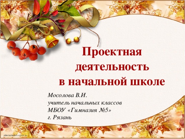 Проектная деятельность в начальной школе Мосолова В.И. учитель начальных классов МБОУ «Гимназия №5» г. Рязань