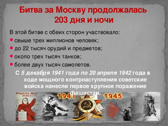 Битва за Москву продолжалась  203 дня и ночи В этой битве с обеих сторон участвовало: свыше трех миллионов человек; до 22 тысяч орудий и предметов; около трех тысяч танков; более двух тысяч самолетов. С 5 декабря 1941 года по 20 апреля 1942 года в ходе мощного контрнаступления советские войска нанесли первое крупное поражение фашистам.