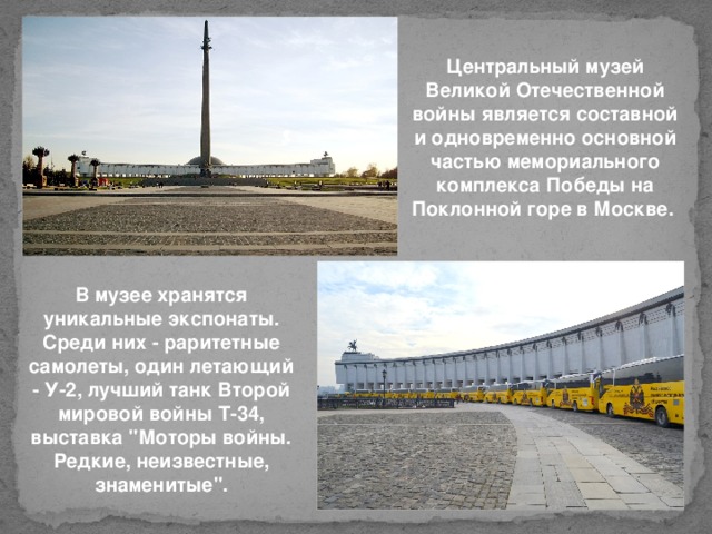 Центральный музей Великой Отечественной войны является составной и одновременно основной частью мемориального комплекса Победы на Поклонной горе в Москве.  В музее хранятся уникальные экспонаты. Среди них - раритетные самолеты, один летающий - У-2, лучший танк Второй мировой войны Т-34, выставка 