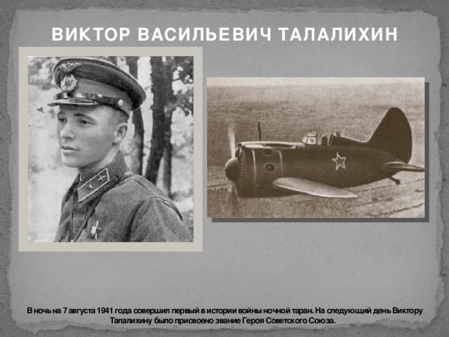 ВИКТОР ВАСИЛЬЕВИЧ ТАЛАЛИХИН      В ночь на 7 августа 1941 года совершил первый в истории войны ночной таран. На следующий день Виктору Талалихину было присвоено звание Героя Советского Союза. 
