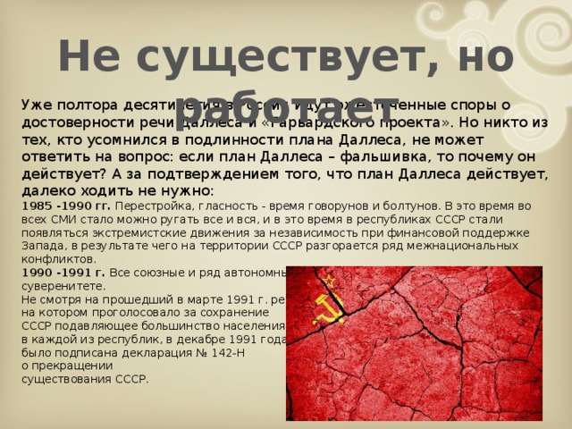 Не существует, но работает Уже полтора десятилетия в России идут ожесточенные споры о достоверности речи Даллеса и «Гарвардского проекта». Но никто из тех, кто усомнился в подлинности плана Даллеса, не может ответить на вопрос: если план Даллеса – фальшивка, то почему он действует? А за подтверждением того, что план Даллеса действует, далеко ходить не нужно: 1985 -1990 гг. Перестройка, гласность - время говорунов и болтунов. В это время во всех СМИ стало можно ругать все и вся, и в это время в республиках СССР стали появляться экстремистские движения за независимость при финансовой поддержке Запада, в результате чего на территории СССР разгорается ряд межнациональных конфликтов. 1990 -1991 г. Все союзные и ряд автономных республик объявляют о своем суверенитете. Не смотря на прошедший в марте 1991 г. референдум, на котором проголосовало за сохранение СССР подавляющее большинство населения в каждой из республик, в декабре 1991 года было подписана декларация № 142-Н о прекращении существования СССР.