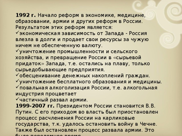 1992 г. Начало реформ в экономике, медицине, образовании, армии и других реформ в России. Результатом этих реформ является: экономическая зависимость от Запада - Россия влезла в долги и продает свои ресурсы за чужую ничем не обеспеченную валюту. уничтожение промышленности и сельского хозяйства, и превращение России в «сырьевой придаток» Запада, т.е. остались на плаву, только сырьедобывающие предприятия. обесценивание денежных накоплений граждан. уничтожение бесплатного образования и медицины. повальная алкоголизация России, т.е. алкогольная индустрия процветает частичный развал армии. 1999-2007 гг. Президентом России становится В.В. Путин. С его приходом во власть был приостановлен процесс расчленения России на карликовые государства, т.к. удалось остановить войну в Чечне. Также был остановлен процесс развала армии. Это было переломное время.