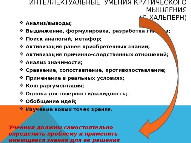 Интеллектуальные умения критического мышления  (Д.Хальперн) Анализ/выводы; Выдвижение, формулировка, разработка гипотез; Поиск аналогий, метафор; Активизация ранее приобретенных знаний; Активизация причинно-следственных отношений; Анализ значимости; Сравнение, сопоставление, противопоставление; Применение в реальных условиях; Контраргументация; Оценка достоверности/валидность; Обобщение идей; Изучение новых точек зрения.  Ученики должны самостоятельно определить проблему и применить имеющиеся знания для ее решения