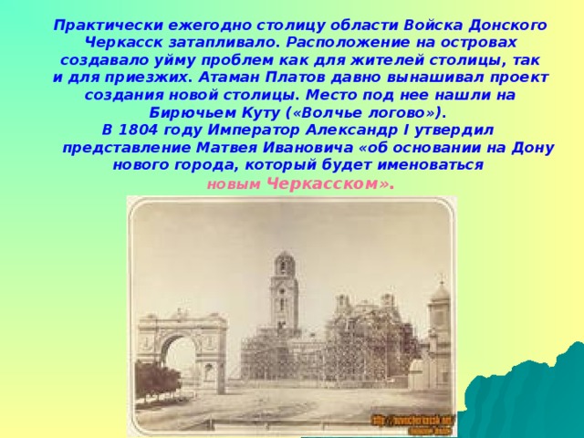 Практически ежегодно столицу области Войска Донского Черкасск затапливало. Расположение на островах создавало уйму проблем как для жителей столицы, так и для приезжих. Атаман Платов давно вынашивал проект создания новой столицы. Место под нее нашли на Бирючьем Куту («Волчье логово»). В 1804 году Император Александр I утвердил  представление Матвея Ивановича «об основании на Дону нового города, который будет именоваться новым  Черкасском».