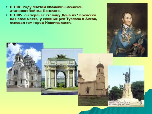 В 1801 году Матвей Иванович назначен атаманом Войска Донского. В 1805 он перенес столицу Дона из Черкасска на новое место, у слияния рек Тузлова и Аксая, основал там город Новочеркасск.