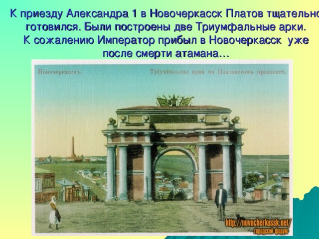 К приезду Александра 1 в Новочеркасск Платов тщательно готовился. Были построены две Триумфальные арки.  К сожалению Император прибыл в Новочеркасск уже  после смерти атамана…