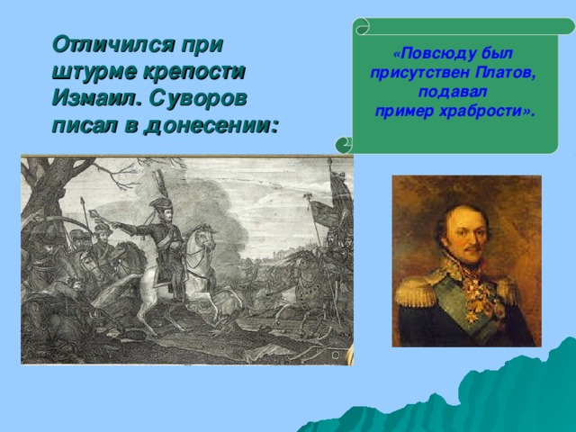 Отличился при штурме крепости Измаил. Суворов писал в донесении:   « Повсюду был присутствен Платов, подавал пример храбрости».