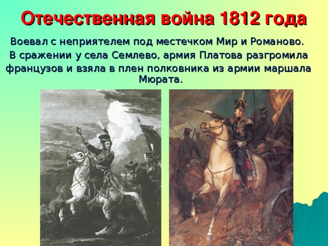Отечественная война 1812 года   Воевал с неприятелем под местечком Мир и Романово.  В сражении у села Семлево, армия Платова разгромила  французов и взяла в плен полковника из армии маршала Мюрата.