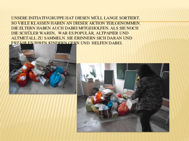 Unsere Initiativgruppe hat diesen Müll lange sortiert. So viele Klassen haben an dieser Aktion teilgenommen. Die Eltern haben auch dabei mitgeholfen. Als sie noch die Schüler waren, war es populär, Altpapier und Altmetall zu sammeln. Sie erinnern sich daran und erzählen ihren Kindern gern und helfen dabei.