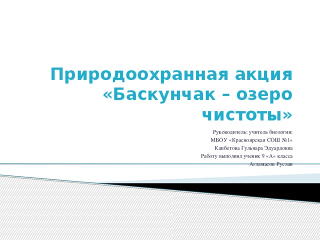 Природоохранная акция  «Баскунчак – озеро чистоты» Руководитель: учитель биологии:  МБОУ «Красноярская СОШ №1»  Канбетова Гульнара Эдуардовна Работу выполнил ученик 9 «А» класса Агламасов Руслан