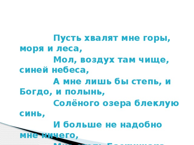 Пусть хвалят мне горы, моря и леса,  Мол, воздух там чище, синей небеса,  А мне лишь бы степь, и Богдо, и полынь,  Солёного озера блеклую синь,  И больше не надобно мне ничего,  Мне степь Баскунчака милее всего.  Галина Карандашева