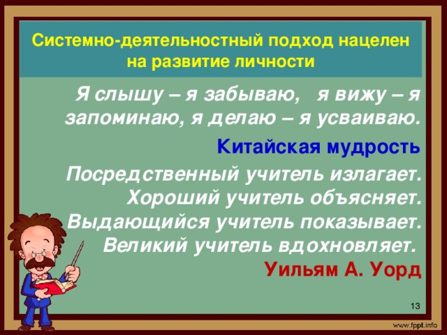 Системно-деятельностный подход нацелен на развитие личности Я слышу – я забываю, я вижу – я запоминаю, я делаю – я усваиваю. Китайская мудрость Посредственный учитель излагает. Хороший учитель объясняет. Выдающийся учитель показывает. Великий учитель вдохновляет.  Уильям А. Уорд В условиях перехода общеобразовательных школ на ФГОС перед учителями ставятся задачи формирования знаний в соответствии с новыми стандартами, формирование универсальных действий, обеспечивающих все учебные предметы, формирование компетенций, позволяющих ученикам действовать в новой обстановке на качественно высоком уровне. Реализации данных задач способствует системно-деятельностный подход в обучении, который заложен в новые стандарты. Системно-деятельностный подход нацелен на развитие личности.