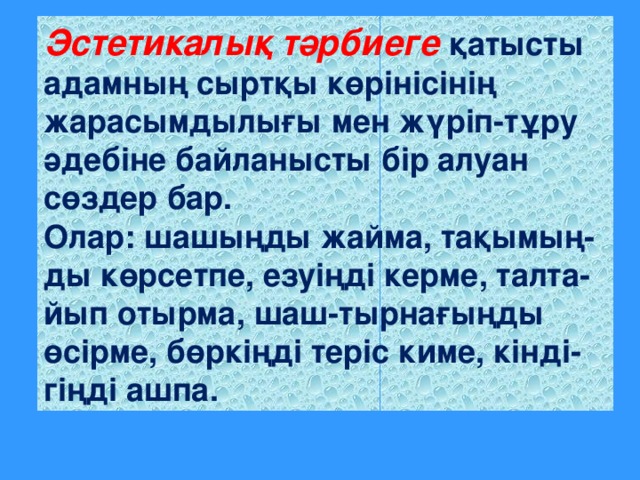 Эстетикалық тәрбиеге қатысты адамның сыртқы көрінісінің жарасымдылығы мен жүріп-тұру әдебіне байланысты бір алуан сөздер бар. Олар: шашыңды жайма, тақымың-ды көрсетпе, езуіңді керме, талта-йып отырма, шаш-тырнағыңды өсірме, бөркіңді теріс киме, кінді-гіңді ашпа.