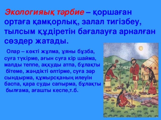 Экологияық тәрбие – қоршаған ортаға қамқорлық, залал тигізбеу, тылсым құдіретін бағалауға арналған сөздер жатады.  Олар – көкті жұлма, ұяны бұзба, суға түкірме, ағын суға кір шайма, малды теппе, аққуды атпа, бұлақты  бітеме, жәндікті өлтірме, суға зәр сындырма, құмырсқаның илеуін баспа, қара суды сапырма, бұлақты  былғама, ағашты кеспе,т.б.