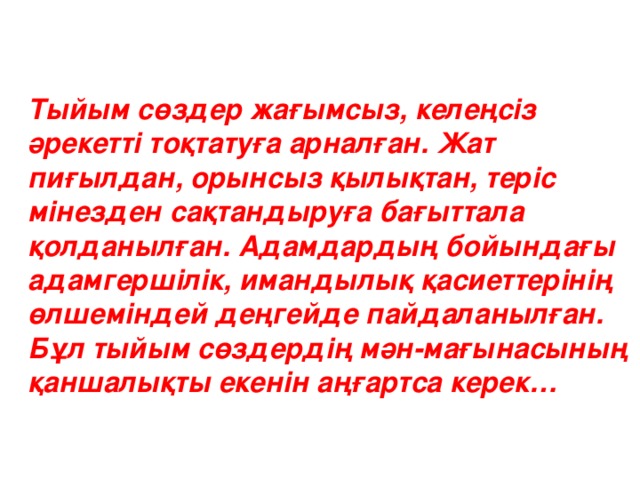 Тыйым сөздер жағымсыз, келеңсіз әрекетті тоқтатуға арналған. Жат пиғылдан, орынсыз қылықтан, теріс мінезден сақтандыруға бағыттала қолданылған. Адамдардың бойындағы адамгершілік, имандылық қасиеттерінің өлшеміндей деңгейде пайдаланылған. Бұл тыйым сөздердің мән-мағынасының қаншалықты екенін аңғартса керек…