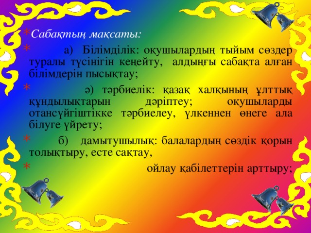 Сабақтың мақсаты:  а) Білімділік: оқушылардың тыйым сөздер туралы түсінігін кеңейту, алдыңғы сабақта алған білімдерін пысықтау;  ә) тәрбиелік: қазақ халқының ұлттық құндылықтарын дәріптеу; оқушыларды отансүйгіштікке тәрбиелеу, үлкеннен өнеге ала білуге үйрету;  б) дамытушылық: балалардың сөздік қорын толықтыру, есте сақтау,  ойлау қабілеттерін арттыру;