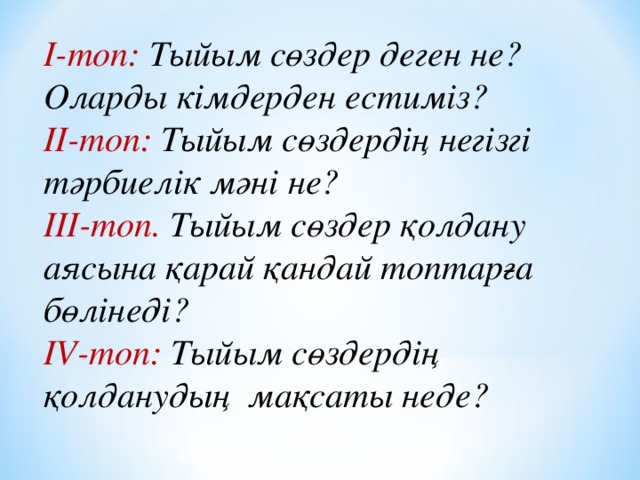 І-топ: Тыйым сөздер деген не? Оларды кімдерден естиміз? ІІ-топ: Тыйым сөздердің негізгі тәрбиелік мәні не? ІІІ-топ. Тыйым сөздер қолдану аясына қарай қандай топтарға бөлінеді? IV -топ: Тыйым сөздердің қолданудың мақсаты неде?