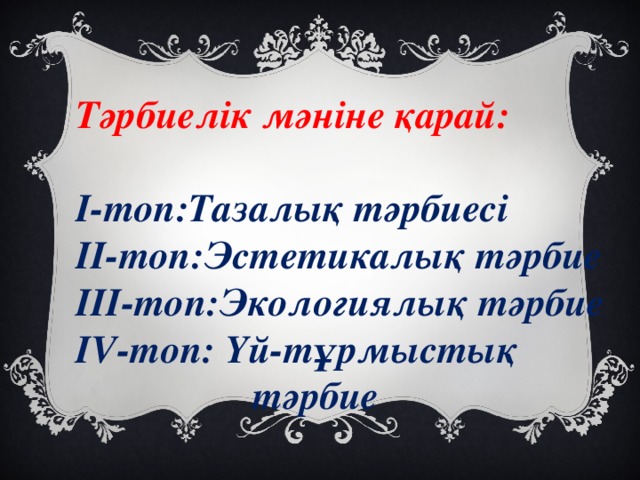 Тәрбиелік мәніне қарай:  І-топ:Тазалық тәрбиесі ІІ-топ:Эстетикалық тәрбие ІІІ-топ:Экологиялық тәрбие IV -топ: Үй-тұрмыстық  тәрбие