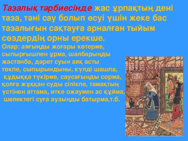 Тазалық тәрбиесінде жас ұрпақтың дені таза, тәні сау болып өсуі үшін жеке бас тазалығын сақтауға арналған тыйым сөздердің орны ерекше. Олар: аяғыңды жоғары көтерме, сыпырғышпен ұрма, шалбарыңды жастанба, дәрет суын аяқ асты төкпе, сыпырындыны, күлді шашпа,  құдыққа түкірме, саусағыңды сорма, қолға жұққан суды сілікпе, тамақтың үстінен аттама, итке ожаумен ас құйма,  шелектегі суға аузыңды батырма,т.б.