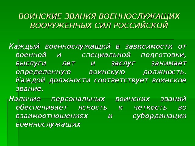 ВОИНСКИЕ ЗВАНИЯ ВОЕННОСЛУЖАЩИХ ВООРУЖЕННЫХ СИЛ РОССИЙСКОЙ Каждый военнослужащий в зависимости от военной и специальной подготовки, выслуги лет и заслуг занимает определенную воинскую должность. Каждой должности соответствует воинское звание. Наличие персональных воинских званий обеспечивает ясность и четкость во взаимоотношениях и субординации военнослужащих