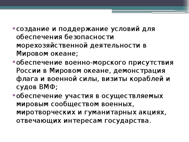 создание и поддержание условий для обеспечения безопасности морехозяйственной деятельности в Мировом океане; обеспечение военно-морского присутствия России в Мировом океане, демонстрация флага и военной силы, визиты кораблей и судов ВМФ; обеспечение участия в осуществляемых мировым сообществом военных, миротворческих и гуманитарных акциях, отвечающих интересам государства.