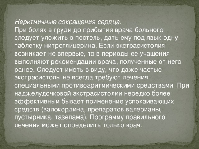 Неритмичные сокращения сердца. При болях в груди до прибытия врача больного следует уложить в постель, дать ему под язык одну таблетку нитроглицерина. Если экстрасистолия возникает не впервые, то в периоды ее учащения выполняют рекомендации врача, полученные от него ранее. Следует иметь в виду, что даже частые экстрасистолы не всегда требуют лечения специальными противоаритмическими средствами. При наджелудочковой экстрасистолии нередко более эффективным бывает применение успокаивающих средств (валокордина, препаратов валерианы, пустырника, тазепама). Программу правильного лечения может определить только врач.