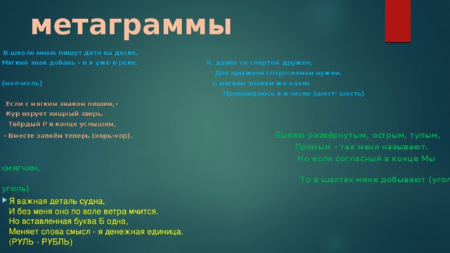 метаграммы  В школе мною пишут дети на доске, Мягкий знак добавь – и я уже в реке. Я, давно со спортом дружен,  Для прыжков спортсменам нужен. (мел-мель) С мягким знаком же назло  Превращаюсь я в число (шест- шесть)  Если с мягким знаком пишем,-  Кур ворует хищный зверь.  Твёрдый Р в конце услышим,  - Вместе запоём теперь (хорь-хор). Бываю развёрнутым, острым, тупым,  Прямым – так меня называют.  Но если согласный в конце Мы смягчим,  То в шахтах меня добывают (угол-уголь)