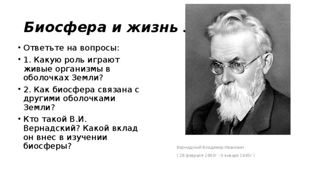 Биосфера и жизнь Земли. Ответьте на вопросы: 1. Какую роль играют живые организмы в оболочках Земли? 2. Как биосфера связана с другими оболочками Земли? Кто такой В.И. Вернадский? Какой вклад он внес в изучении биосферы? Вернадский Владимир Иванович ( 28 февраля 1863г - 6 января 1945г )