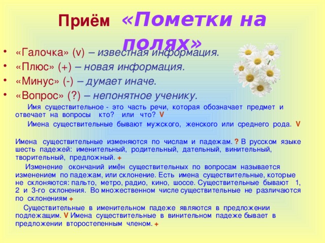 Приём  «Пометки на полях» «Галочка» ( v )  – известная информация. «Плюс» ( + )  – новая информация. «Минус» (-)  – думает иначе. «Вопрос» (?)  – непонятное ученику.  Имя существительное - это часть речи, которая обозначает предмет и отвечает на вопросы кто? или что?  V  Имена существительные бывают мужского, женского или среднего рода. V    Имена существительные изменяются по числам и падежам. ? В русском языке шесть падежей: именительный, родительный, дательный, винительный, творительный, предложный. +  Изменение окончаний имён существительных по вопросам называется изменением по падежам, или склонение. Есть имена существительные, которые не склоняются: пальто, метро, радио, кино, шоссе. Существительные бывают 1, 2 и 3-го склонения. Во множественном числе существительные не различаются по склонениям +  Существительные в именительном падеже являются в предложении подлежащим. V Имена существительные в винительном падеже бывает в предложении второстепенным членом.  +