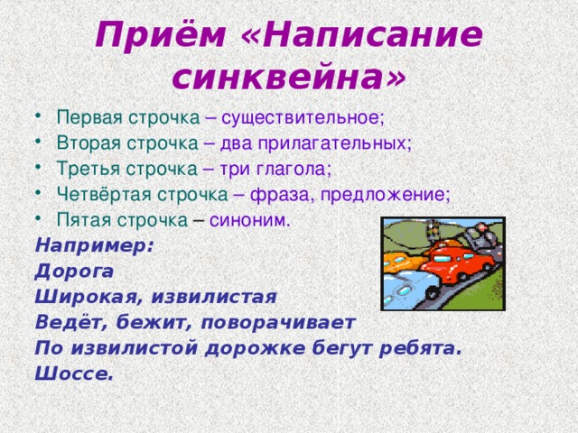 Приём «Написание синквейна» Первая строчка  – существительное; Вторая строчка  – два прилагательных; Третья строчка  – три глагола; Четвёртая строчка  – фраза, предложение; Пятая строчка – синоним. Например: Дорога Широкая, извилистая Ведёт, бежит, поворачивает По извилистой дорожке бегут ребята. Шоссе.