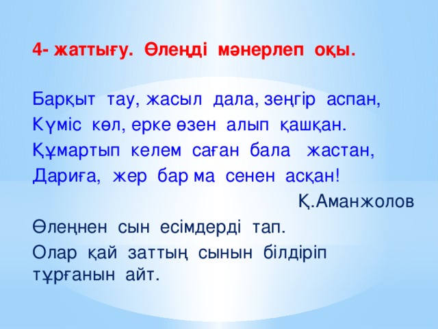 4- жаттығу. Өлеңді мәнерлеп оқы .  Барқыт тау, жасыл дала, зеңгір аспан, Күміс көл, ерке өзен алып қашқан. Құмартып келем саған бала жастан, Дариға, жер бар ма сенен асқан!  Қ.Аманжолов Өлеңнен сын есімдерді тап. Олар қай заттың сынын білдіріп тұрғанын айт.