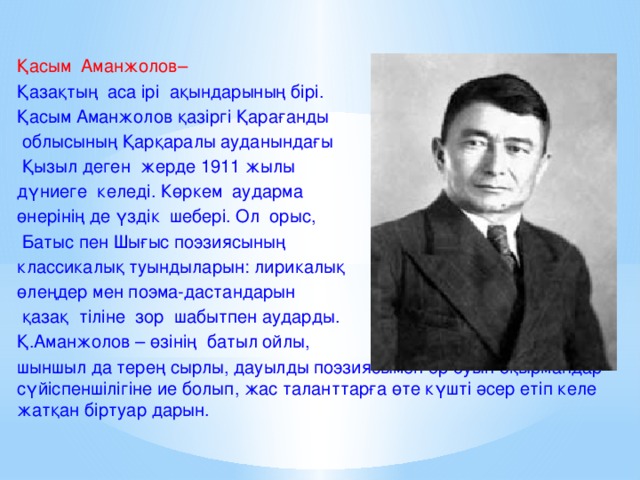 Қасым Аманжолов– Қазақтың аса ірі ақындарының бірі. Қасым Аманжолов қазіргі Қарағанды  облысының Қарқаралы ауданындағы  Қызыл деген жерде 1911 жылы дүниеге келеді. Көркем аударма өнерінің де үздік шебері. Ол орыс,  Батыс пен Шығыс поэзиясының классикалық туындыларын: лирикалық өлеңдер мен поэма-дастандарын  қазақ тіліне зор шабытпен аударды. Қ.Аманжолов – өзінің батыл ойлы, шыншыл да терең сырлы, дауылды поэзиясымен әр буын оқырмандар сүйіспеншілігіне ие болып, жас таланттарға өте күшті әсер етіп келе жатқан біртуар дарын.