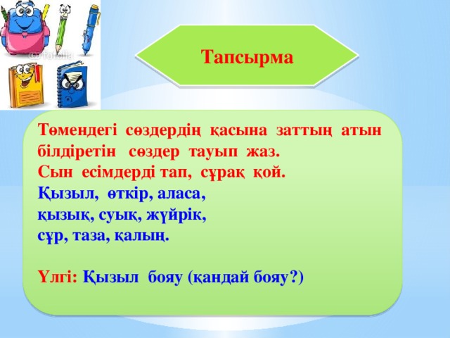 Тапсырма  Төмендегі сөздердің қасына заттың атын білдіретін сөздер тауып жаз. Сын есімдерді тап, сұрақ қой. Қызыл, өткір, аласа, қызық, суық, жүйрік, сұр, таза, қалың.  Үлгі: Қызыл бояу (қандай бояу?)