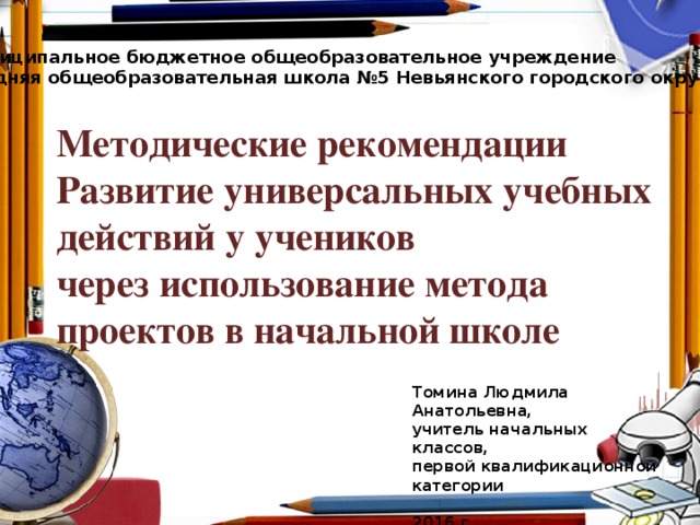 Муниципальное бюджетное общеобразовательное учреждение средняя общеобразовательная школа №5 Невьянского городского округа Методические рекомендации  Развитие универсальных учебных действий у учеников  через использование метода проектов в начальной школе Томина Людмила Анатольевна, учитель начальных классов, первой квалификационной категории  2016 г.