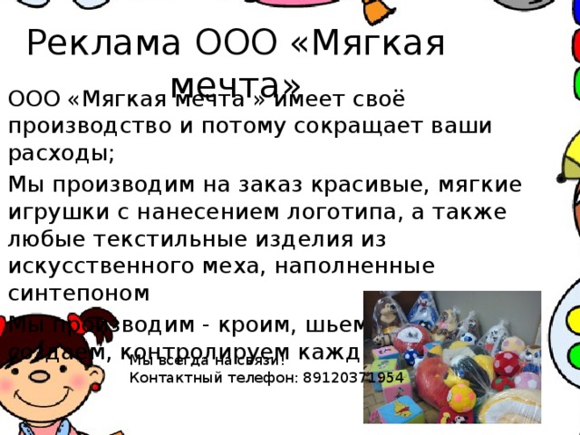 Реклама ООО «Мягкая мечта» ООО «Мягкая мечта » имеет своё производство и потому сокращает ваши расходы; Мы производим на заказ красивые, мягкие игрушки с нанесением логотипа, а также любые текстильные изделия из искусственного меха, наполненные синтепоном Мы производим - кроим, шьем, набиваем, создаем, контролируем каждый процесс. Мы всегда на связи! Контактный телефон: 89120371954