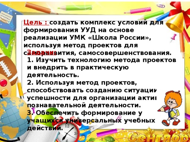 Цель : создать комплекс условий для формирования УУД на основе реализации УМК «Школа России», используя метод проектов для саморазвития, самосовершенствования. Задачи:  1. Изучить технологию метода проектов и внедрить в практическую деятельность.  2. Используя метод проектов, способствовать созданию ситуации успешности для организации активной познавательной деятельности.  3. Обеспечить формирование у учащихся универсальных учебных действий.