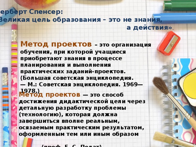 Герберт Спенсер:  «Великая цель образования – это не знания,  а действия» .   Метод проектов – это организация обучения, при которой учащиеся приобретают знания в процессе планирования и выполнения практических заданий-проектов.  (Большая советская энциклопедия.— М.: Советская энциклопедия. 1969—1978.) Метод проектов — это способ достижения дидактической цели через детальную разработку проблемы (технологию), которая должна завершиться вполне реальным, осязаемым практическим результатом, оформленным тем или иным образом (проф. Е. С. Полат)