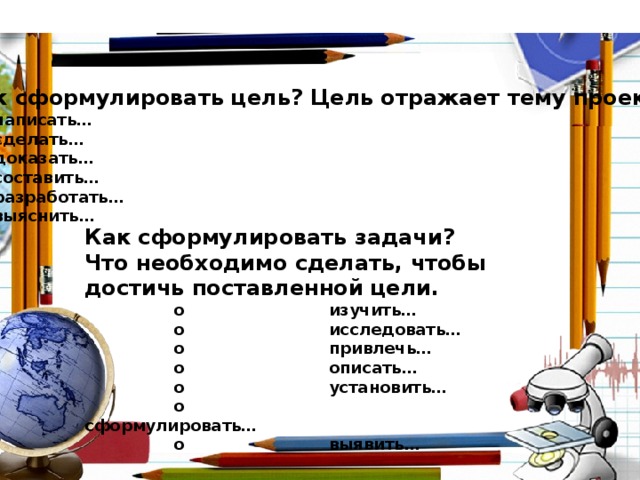 Как сформулировать цель? Цель отражает тему проекта. o  написать… o  сделать… o  доказать… o  составить… o  разработать… o  выяснить…    Как сформулировать задачи? Что необходимо сделать, чтобы достичь поставленной цели.  o  изучить…  o  исследовать…  o  привлечь…  o  описать…  o  установить…  o  сформулировать…  o  выявить…