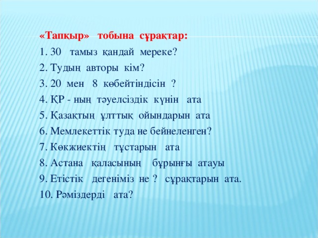 «Тапқыр» тобына сұрақтар: 1. 30 тамыз қандай мереке? 2. Тудың авторы кім? 3. 20 мен 8 көбейтіндісін ? 4. ҚР - ның тәуелсіздік күнін ата 5. Қазақтың ұлттық ойындарын ата 6. Мемлекеттік туда не бейнеленген? 7. Көкжиектің тұстарын ата 8. Астана қаласының бұрынғы атауы 9. Етістік дегеніміз не ? сұрақтарын ата. 10. Рәміздерді ата?