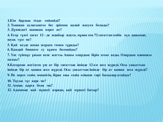 1.Кім барлық тілде сөйлейді?  2. Тышқан аулағышты бес әріппен қалай жазуға болады?  3. Дүниедегі шапшаң нәрсе не? 4. Егер түнгі сағат 12 - де жаңбыр жауса, мұнан соң 72 сағаттан кейін күн ашылып, шуақ түсе ме? 5. Қай кезде аспан жерден төмен тұрады?  6. Қандай бөшкеге су құюға болмайды? 7. Үш түйеқұс ұшып келе жатты. Аңшы олардың бірін атып алды. Олардың қаншасы қалды? 8.Қосарлап жегілген үш ат бір сағаттың ішінде 12 км жол жүреді. Осы уақыттың ішінде бір ат қанша жол жүреді. Осы уақыттың ішінде бір ат қанша жол жүреді? 9. Не нәрсе сенің меншігің, бірақ оны сенің өзіңнен гөрі басқалар атайды? 10. Тауық түс көре ме?  11. Аппақ қарға бола ма?  12. Адамның қай мүшесі қорқақ, қай мүшесі батыр?