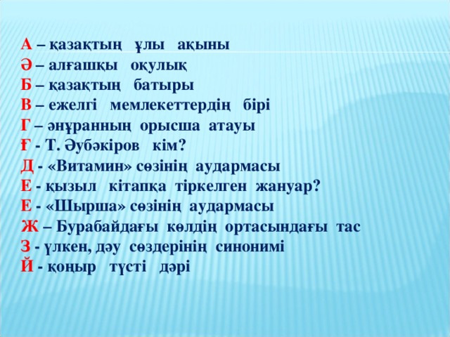 А – қазақтың ұлы ақыны  Ә – алғашқы оқулық  Б – қазақтың батыры  В – ежелгі мемлекеттердің бірі  Г – әнұранның орысша атауы  Ғ - Т. Әубәкіров кім?  Д - «Витамин» сөзінің аудармасы  Е - қызыл кітапқа тіркелген жануар?  Е - «Шырша» сөзінің аудармасы  Ж – Бурабайдағы көлдің ортасындағы тас  З - үлкен, дәу сөздерінің синонимі  Й - қоңыр түсті дәрі