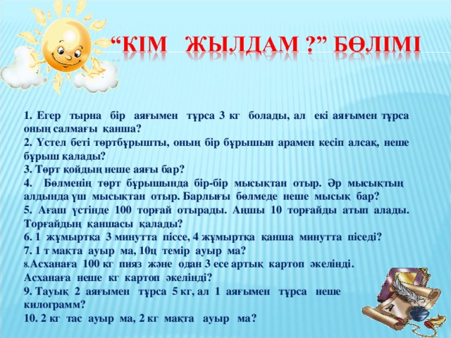 1. Егер тырна бір аяғымен тұрса 3 кг болады, ал екі аяғымен тұрса оның салмағы қанша? 2. Үстел беті төртбұрышты, оның бір бұрышын арамен кесіп алсақ, неше бұрыш қалады? 3. Төрт қойдың неше аяғы бар? 4. Бөлменің төрт бұрышында бір-бір мысықтан отыр. Әр мысықтың алдында үш мысықтан отыр. Барлығы бөлмеде неше мысық бар? 5. Ағаш үстінде 100 торғай отырады. Аңшы 10 торғайды атып алады. Торғайдың қаншасы қалады? 6. 1 жұмыртқа 3 минутта піссе, 4 жұмыртқа қанша минутта піседі? 7. 1 т мақта ауыр ма, 10ц темір ауыр ма? Асханаға 100 кг пияз және одан 3 есе артық картоп әкелінді. Асханаға неше кг картоп әкелінді? 9. Тауық 2 аяғымен тұрса 5 кг, ал 1 аяғымен тұрса неше килограмм?  10. 2 кг тас ауыр ма, 2 кг мақта ауыр ма?