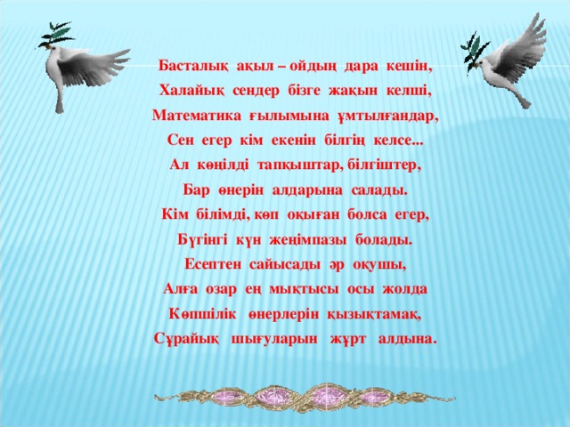 Басталық ақыл – ойдың дара кешін, Халайық сендер бізге жақын келші, Математика ғылымына ұмтылғандар, Сен егер кім екенін білгің келсе... Ал көңілді тапқыштар, білгіштер, Бар өнерін алдарына салады. Кім білімді, көп оқыған болса егер, Бүгінгі күн жеңімпазы болады. Есептен сайысады әр оқушы, Алға озар ең мықтысы осы жолда Көпшілік өнерлерін қызықтамақ, Сұрайық шығуларын жұрт алдына.