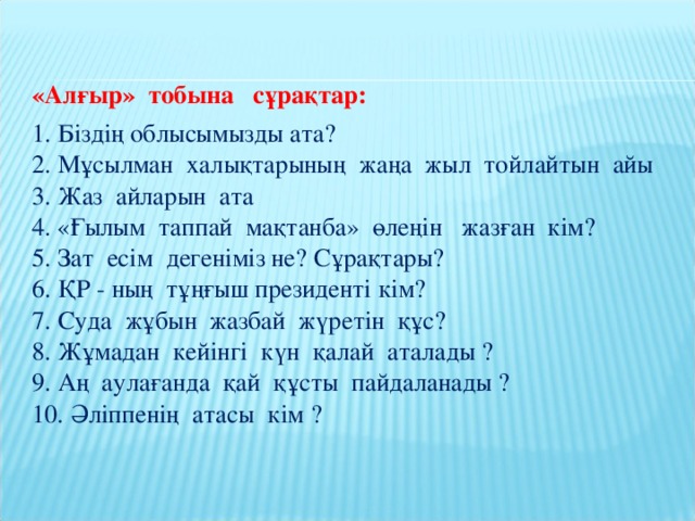 «Алғыр» тобына сұрақтар: 1. Біздің облысымызды ата?  2. Мұсылман халықтарының жаңа жыл тойлайтын айы  3. Жаз айларын ата  4. «Ғылым таппай мақтанба» өлеңін жазған кім?  5. Зат есім дегеніміз не? Сұрақтары?  6. ҚР - ның тұңғыш президенті кім?  7. Суда жұбын жазбай жүретін құс?  8. Жұмадан кейінгі күн қалай аталады ?  9. Аң аулағанда қай құсты пайдаланады ?  10. Әліппенің атасы кім ?