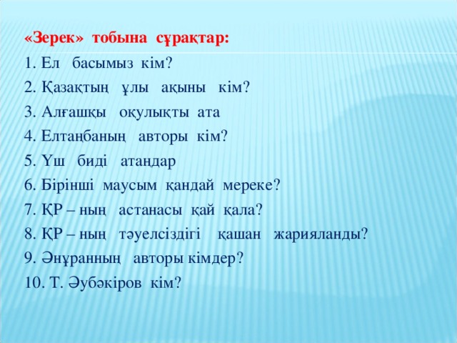 «Зерек» тобына сұрақтар: 1. Ел басымыз кім? 2. Қазақтың ұлы ақыны кім? 3. Алғашқы оқулықты ата 4. Елтаңбаның авторы кім? 5. Үш биді атаңдар 6. Бірінші маусым қандай мереке? 7. ҚР – ның астанасы қай қала? 8. ҚР – ның тәуелсіздігі қашан жарияланды? 9. Әнұранның авторы кімдер? 10. Т. Әубәкіров кім?