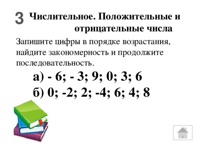 3 Числительное. Положительные и отрицательные числа Запишите цифры в порядке возрастания, найдите закономерность и продолжите последовательность.  а) - 6; - 3; 9; 0; 3; 6  б) 0; -2; 2; -4; 6; 4; 8