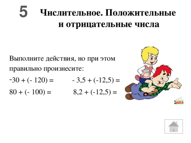 5 Числительное. Положительные  и отрицательные числа Выполните действия, но при этом правильно произнесите: 30 + (- 120) = - 3,5 + (-12,5) = 80 + (- 100) = 8,2 + (-12,5) =