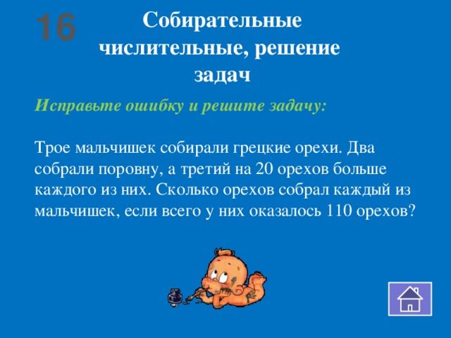 16 Собирательные числительные, решение задач Исправьте ошибку и решите задачу: Трое мальчишек собирали грецкие орехи. Два собрали поровну, а третий на 20 орехов больше каждого из них. Сколько орехов собрал каждый из мальчишек, если всего у них оказалось 110 орехов?